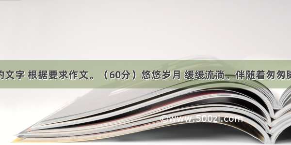 阅读下面的文字 根据要求作文。（60分）悠悠岁月 缓缓流淌。伴随着匆匆脚步 我们的