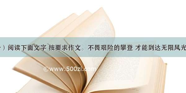 作文（65分）阅读下面文字 按要求作文。不畏艰险的攀登 才能到达无限风光的险峰；积