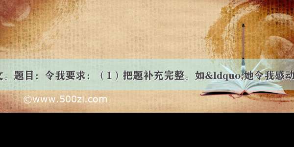 按下面题目和要求作文。题目：令我要求：（1）把题补充完整。如“她令我感动”“那一