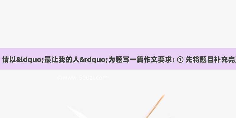 作文（30分）请以“最让我的人”为题写一篇作文要求: ① 先将题目补充完整 ②字数