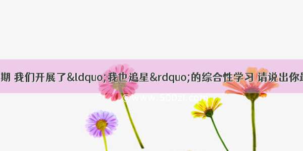 综合性学习：本学期 我们开展了“我也追星”的综合性学习 请说出你最喜欢（崇拜）的