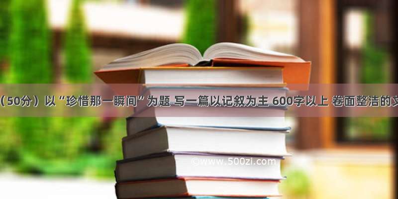 作文。（50分）以“珍惜那一瞬间”为题 写一篇以记叙为主 600字以上 卷面整洁的文章。