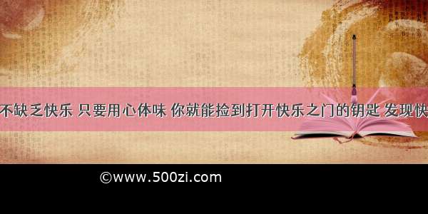 生活中并不缺乏快乐 只要用心体味 你就能捡到打开快乐之门的钥匙 发现快乐的源泉 