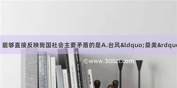 单选题下列选项中 能够直接反映我国社会主要矛盾的是A.台风“桑美”登陆我国 给所经