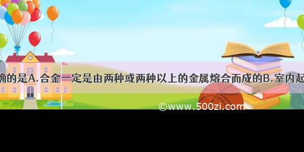 下列说法正确的是A.合金一定是由两种或两种以上的金属熔合而成的B.室内起火 迅速打开