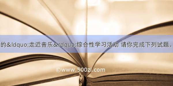 为配合班级拟开展的&ldquo;走近音乐&rdquo;综合性学习活动 请你完成下列试题。(6分)【小题1】请