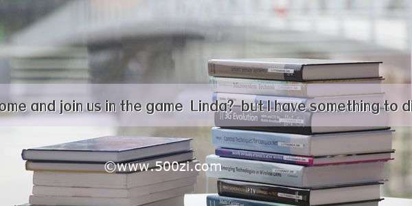 ---Why not come and join us in the game  Linda?  but I have something to discuss with