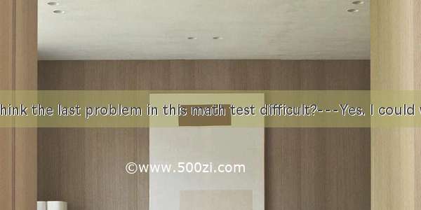 ---Do you think the last problem in this math test difficult?---Yes. I could work it out.A