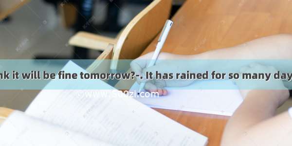 ---Do you think it will be fine tomorrow?-. It has rained for so many days.A. I hope no