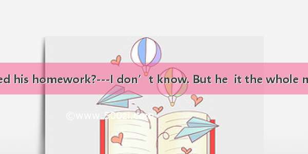 ---Has Tom finished his homework?---I don’t know. But he  it the whole morning. A. didB. d