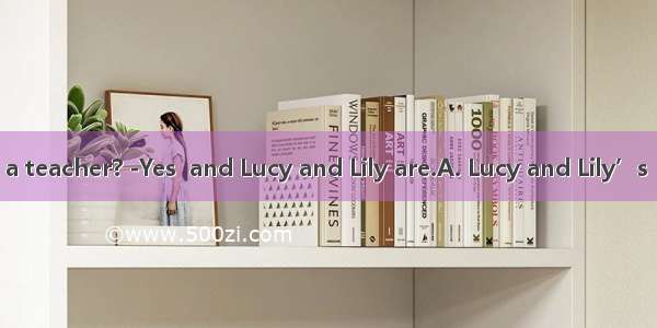 ---Is  mother a teacher? -Yes  and Lucy and Lily are.A. Lucy and Lily’s  twin sistersB.