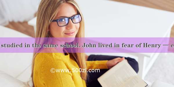 John and Henry studied in the same school. John lived in fear of Henry — every day he gave