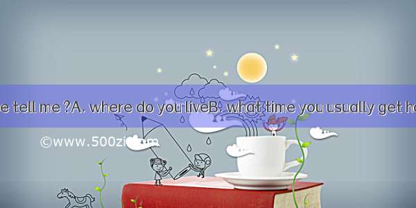 Could you please tell me ?A. where do you liveB. what time you usually get homeC. why are