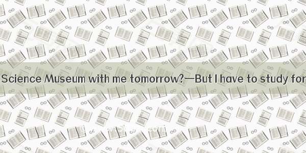 —Can you go to the Science Museum with me tomorrow?—But I have to study for my math test.A