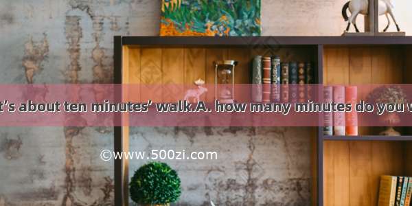 —Do you know? —It’s about ten minutes’ walk.A. how many minutes do you walk to the nearest