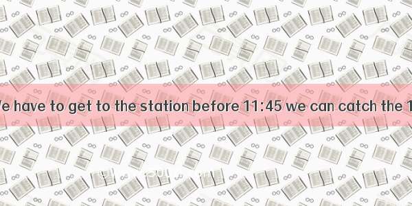 Hurry up  dear. We have to get to the station before 11:45 we can catch the 12:00 train.A.