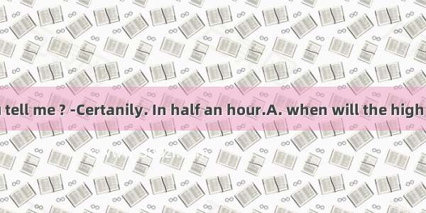 - Could you tell me ? -Certanily. In half an hour.A. when will the high speed train