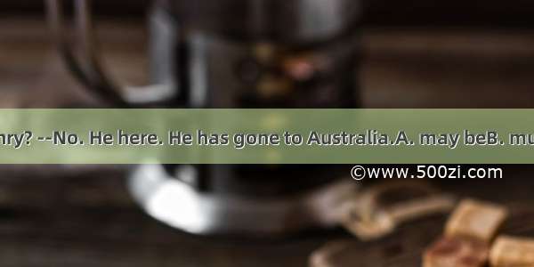 ----Is that Henry? --No. He here. He has gone to Australia.A. may beB. mustn’t beC. can