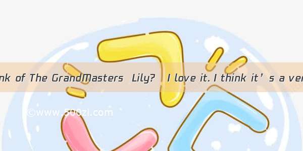 –What do you think of The GrandMasters  Lily?–I love it. I think it’s a very successful ac