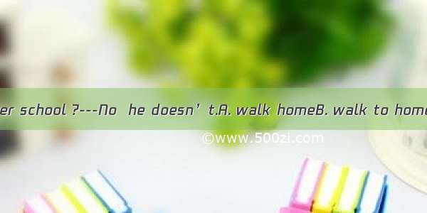 ---Does Daniel  after school ?---No  he doesn’t.A. walk homeB. walk to homeC. go to home o