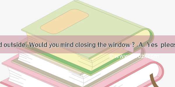 -- It’s too cold outside. Would you mind closing the window ? .A. Yes  please.B. Of cou