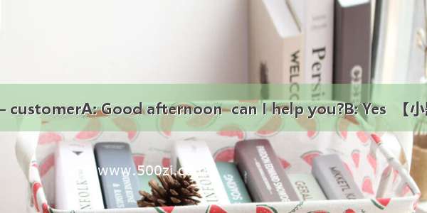 A —— salesgirl B —— customerA: Good afternoon  can I help you?B: Yes  【小题1】I’m looking for