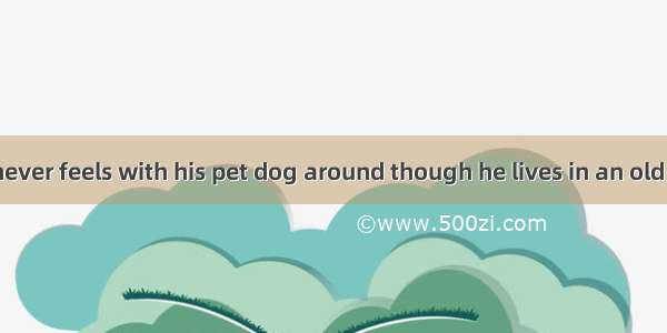 The old man never feels with his pet dog around though he lives in an old flat.A. lonely;