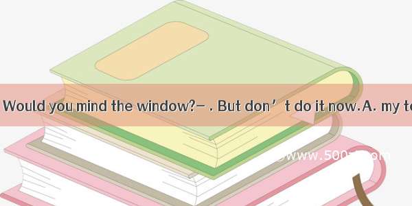 It’s too cold. Would you mind the window?- . But don’t do it now.A. my to close; Su