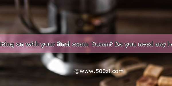 —How are you getting on with your final exam  Susan? Do you need any help?—   but I think