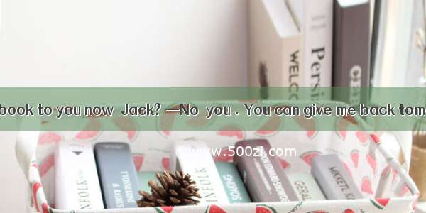 —Must I return the book to you now  Jack? —No  you . You can give me back tomorrow.A. won’