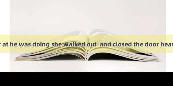 She was so angry at he was doing she walked out  and closed the door heavily behind her.A.