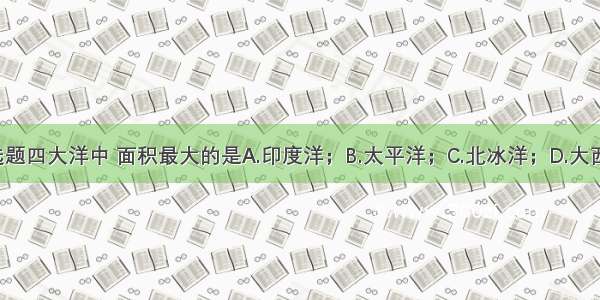 单选题四大洋中 面积最大的是A.印度洋；B.太平洋；C.北冰洋；D.大西洋；