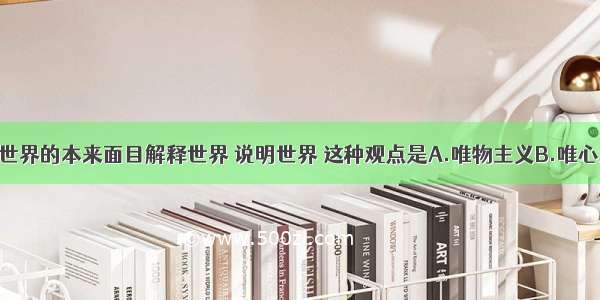 单选题按照世界的本来面目解释世界 说明世界 这种观点是A.唯物主义B.唯心主义C.辩证