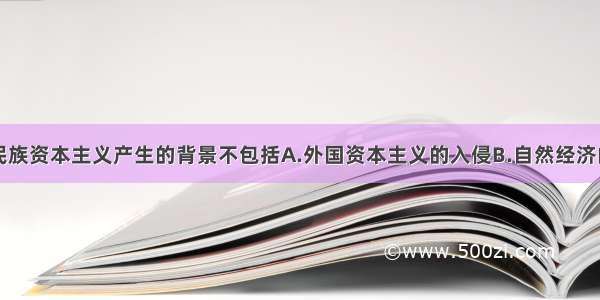 单选题中国民族资本主义产生的背景不包括A.外国资本主义的入侵B.自然经济的逐步解体C.