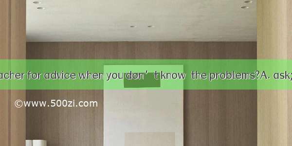 Why not  your teacher for advice when you don’t know  the problems?A. ask; what to do wit