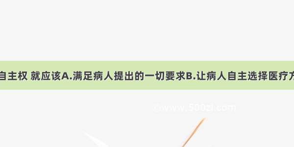 尊重病人的自主权 就应该A.满足病人提出的一切要求B.让病人自主选择医疗方案C.允许任