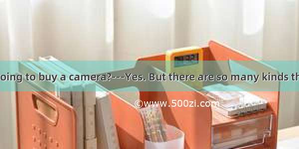 ----Are you going to buy a camera?---Yes. But there are so many kinds that I can’t deci