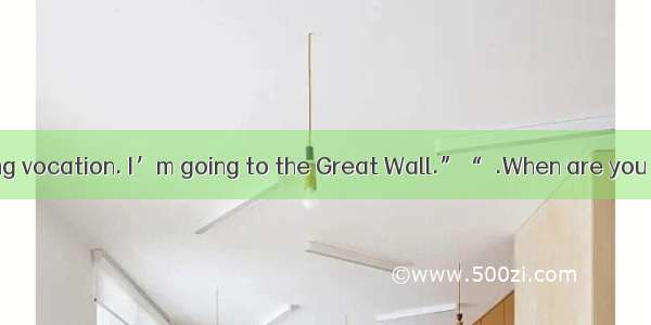 “I’m taking a long vocation. I’m going to the Great Wall.”“  .When are you leaving？”A. Don