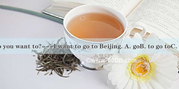 Which city do you want to?---I want to go to Beijing. A. goB. to go toC. go toD. going