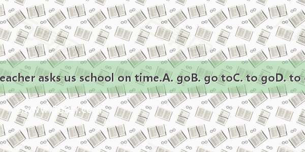 My teacher asks us school on time.A. goB. go toC. to goD. to go to