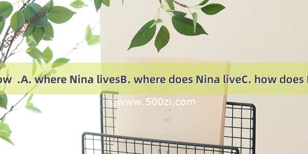 He wants to know  .A. where Nina livesB. where does Nina liveC. how does Nina get to scho