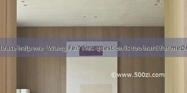 - Would you please help me   Wang Fei? This question is too hard for meOK. Let me try.A