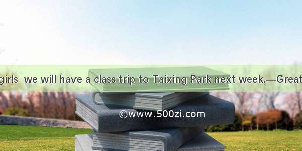 —Boys and girls  we will have a class trip to Taixing Park next week.—Great! It must be .