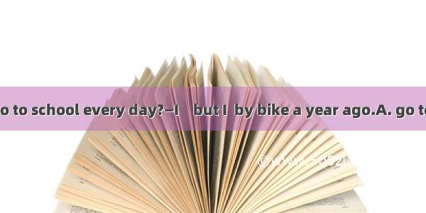 —How do you go to school every day?—I    but I  by bike a year ago.A. go to school by foot