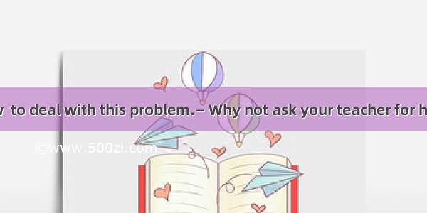 — I don’t know  to deal with this problem.— Why not ask your teacher for help.A. what B.