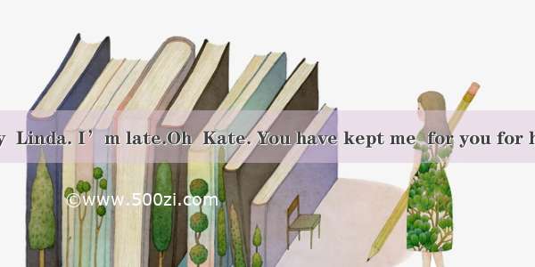 ---I’m sorry  Linda. I’m late.Oh  Kate. You have kept me  for you for half an hour.A.