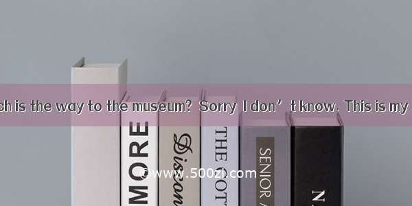 ―Excuse me  Which is the way to the museum?―Sorry  I don’t know. This is my  time here.A.