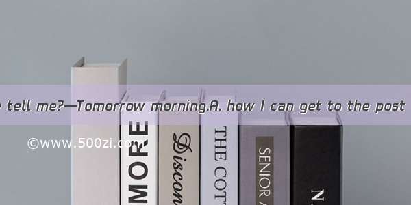 — Could you please tell me?—Tomorrow morning.A. how I can get to the post officeB. how lon