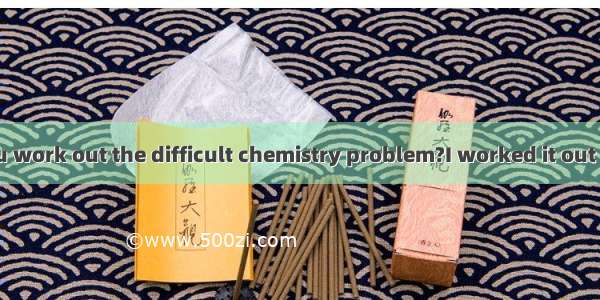 ---How did you work out the difficult chemistry problem?I worked it out by .A. working