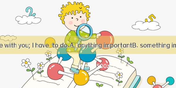 I can’t go there with you; I have  to do.A. anything importantB. something importantC. imp